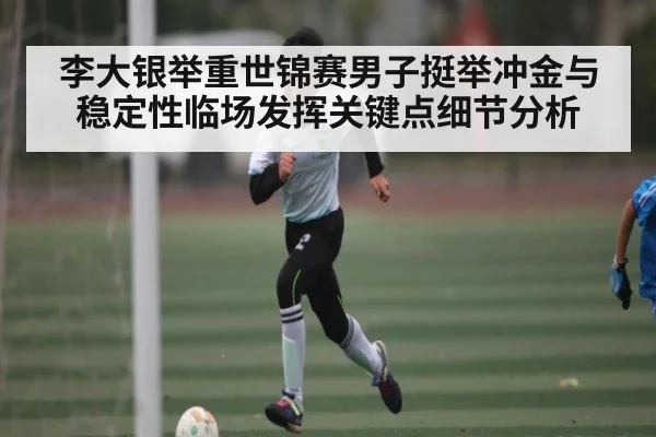李大银举重世锦赛男子挺举冲金与稳定性临场发挥关键点细节分析 - kaiyun sports