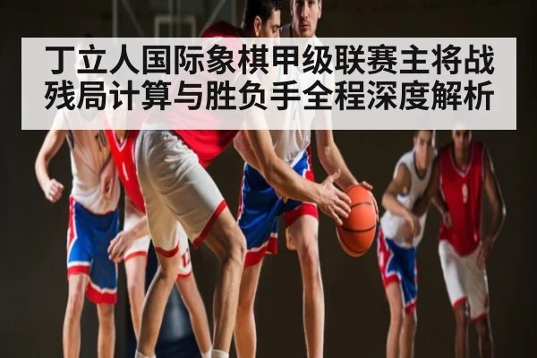丁立人国际象棋甲级联赛主将战残局计算与胜负手全程深度解析 - kaiyun sports