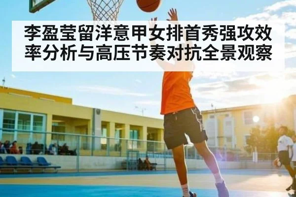 李盈莹留洋意甲女排首秀强攻效率分析与高压节奏对抗全景观察 - kaiyun sports