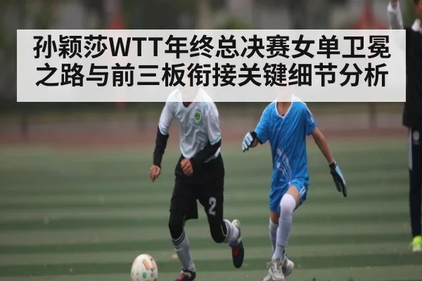 孙颖莎WTT年终总决赛女单卫冕之路与前三板衔接关键细节分析 - kaiyun sports